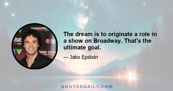 The dream is to originate a role in a show on Broadway. That's the ultimate goal.