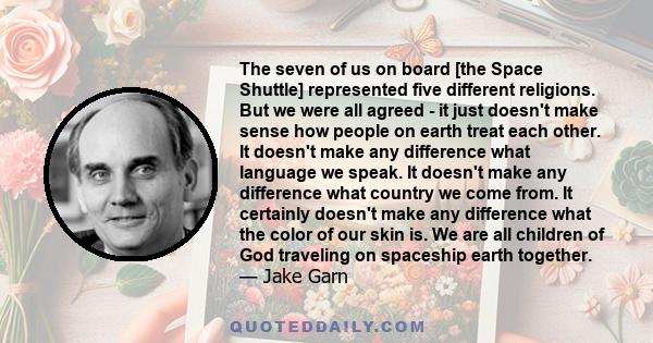 The seven of us on board [the Space Shuttle] represented five different religions. But we were all agreed - it just doesn't make sense how people on earth treat each other. It doesn't make any difference what language