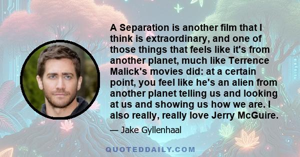 A Separation is another film that I think is extraordinary, and one of those things that feels like it's from another planet, much like Terrence Malick's movies did: at a certain point, you feel like he's an alien from