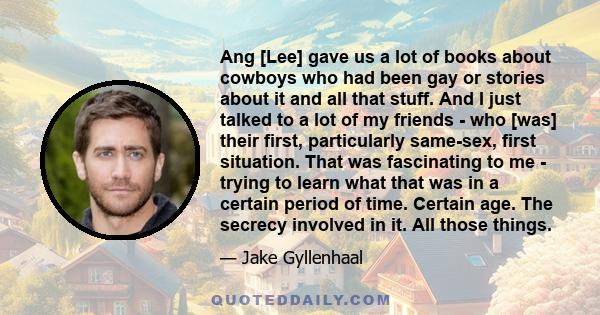 Ang [Lee] gave us a lot of books about cowboys who had been gay or stories about it and all that stuff. And I just talked to a lot of my friends - who [was] their first, particularly same-sex, first situation. That was