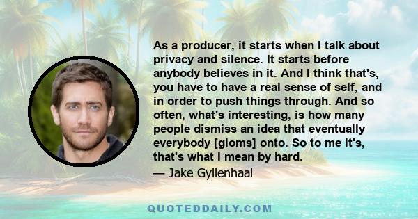 As a producer, it starts when I talk about privacy and silence. It starts before anybody believes in it. And I think that's, you have to have a real sense of self, and in order to push things through. And so often,