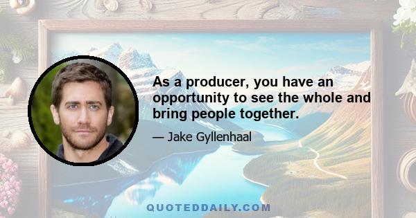 As a producer, you have an opportunity to see the whole and bring people together.