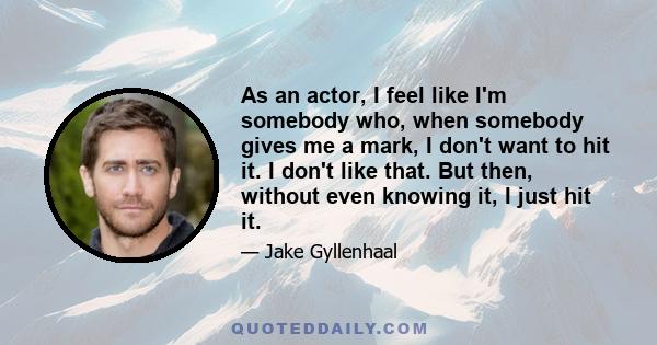 As an actor, I feel like I'm somebody who, when somebody gives me a mark, I don't want to hit it. I don't like that. But then, without even knowing it, I just hit it.