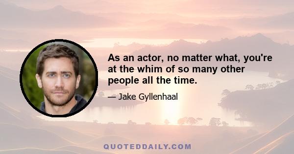 As an actor, no matter what, you're at the whim of so many other people all the time.