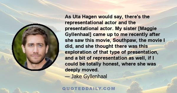 As Uta Hagen would say, there's the representational actor and the presentational actor. My sister [Maggie Gyllenhaal] came up to me recently after she saw this movie, Southpaw, the movie I did, and she thought there