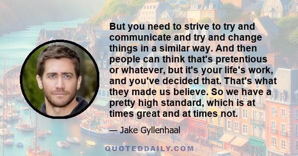 But you need to strive to try and communicate and try and change things in a similar way. And then people can think that's pretentious or whatever, but it's your life's work, and you've decided that. That's what they