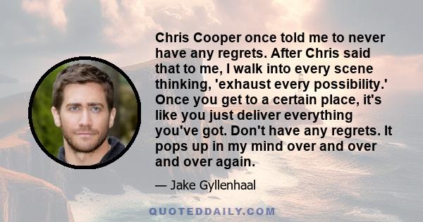 Chris Cooper once told me to never have any regrets. After Chris said that to me, I walk into every scene thinking, 'exhaust every possibility.' Once you get to a certain place, it's like you just deliver everything