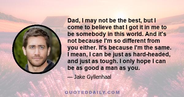 Dad, I may not be the best, but I come to believe that I got it in me to be somebody in this world. And it's not because I'm so different from you either. It's because I'm the same. I mean, I can be just as hard-headed, 