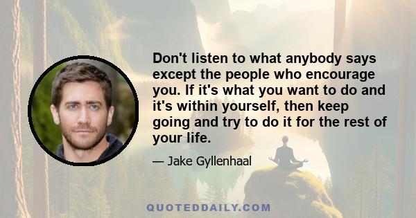 Don't listen to what anybody says except the people who encourage you. If it's what you want to do and it's within yourself, then keep going and try to do it for the rest of your life.