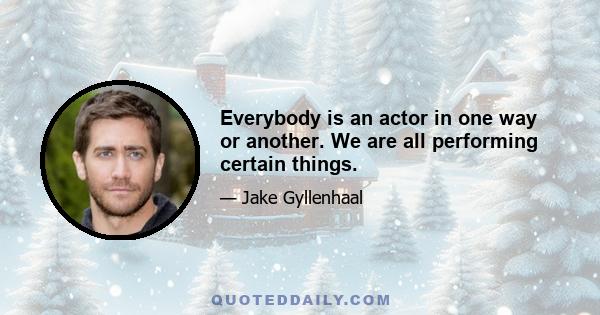 Everybody is an actor in one way or another. We are all performing certain things.