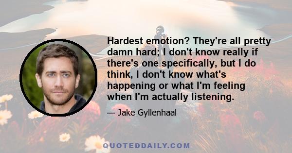 Hardest emotion? They're all pretty damn hard; I don't know really if there's one specifically, but I do think, I don't know what's happening or what I'm feeling when I'm actually listening.