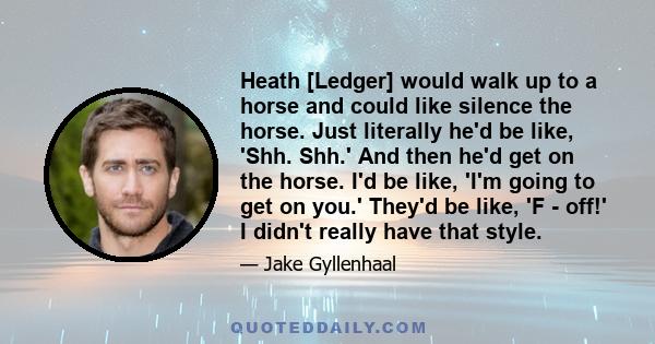 Heath [Ledger] would walk up to a horse and could like silence the horse. Just literally he'd be like, 'Shh. Shh.' And then he'd get on the horse. I'd be like, 'I'm going to get on you.' They'd be like, 'F - off!' I