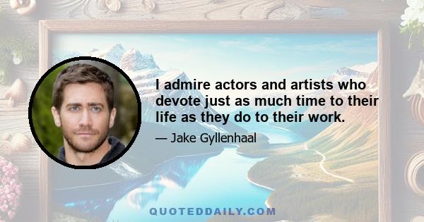 I admire actors and artists who devote just as much time to their life as they do to their work.