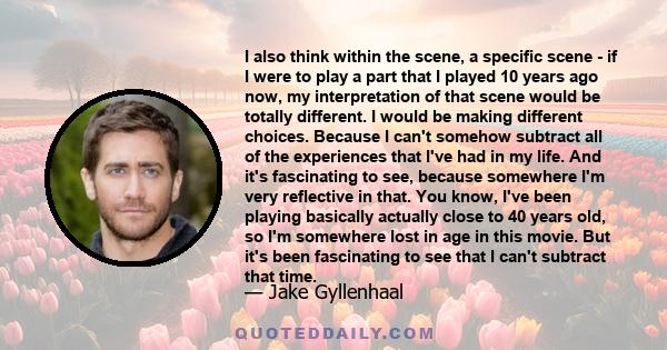 I also think within the scene, a specific scene - if I were to play a part that I played 10 years ago now, my interpretation of that scene would be totally different. I would be making different choices. Because I can't 