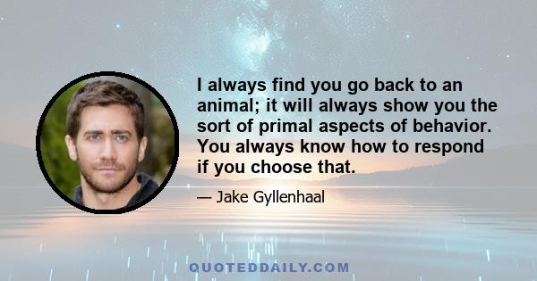 I always find you go back to an animal; it will always show you the sort of primal aspects of behavior. You always know how to respond if you choose that.