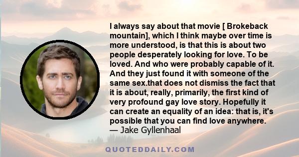 I always say about that movie [ Brokeback mountain], which I think maybe over time is more understood, is that this is about two people desperately looking for love. To be loved. And who were probably capable of it. And 