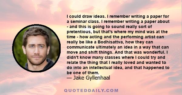 I could draw ideas. I remember writing a paper for a seminar class. I remember writing a paper about - and this is going to sound really sort of pretentious, but that's where my mind was at the time - how acting and the 