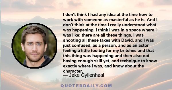 I don't think I had any idea at the time how to work with someone as masterful as he is. And I don't think at the time I really understood what was happening. I think I was in a space where I was like: there are all