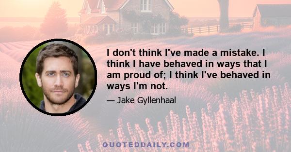 I don't think I've made a mistake. I think I have behaved in ways that I am proud of; I think I've behaved in ways I'm not.