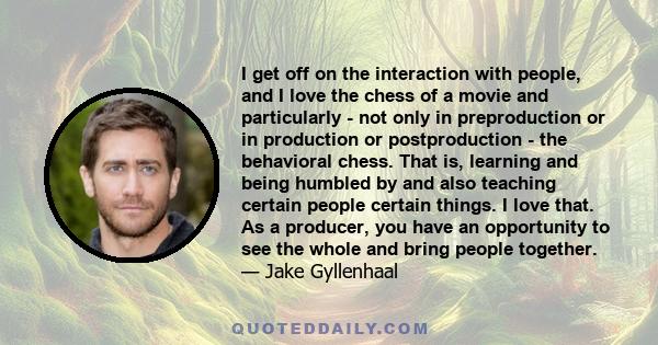 I get off on the interaction with people, and I love the chess of a movie and particularly - not only in preproduction or in production or postproduction - the behavioral chess. That is, learning and being humbled by