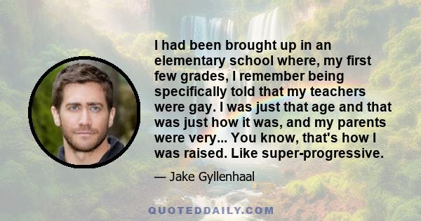 I had been brought up in an elementary school where, my first few grades, I remember being specifically told that my teachers were gay. I was just that age and that was just how it was, and my parents were very... You