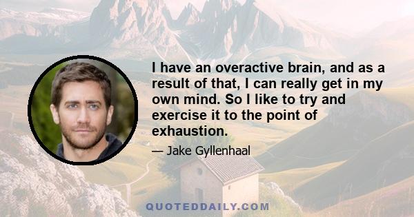 I have an overactive brain, and as a result of that, I can really get in my own mind. So I like to try and exercise it to the point of exhaustion.