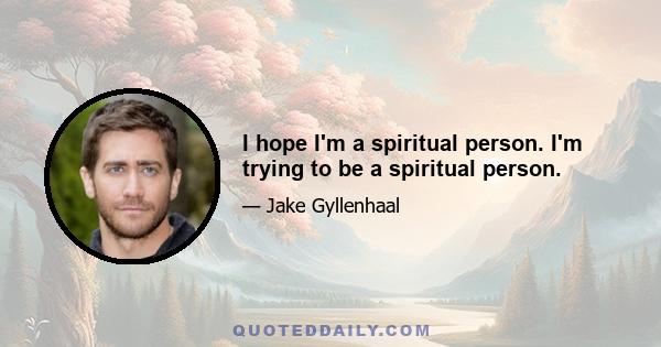 I hope I'm a spiritual person. I'm trying to be a spiritual person.