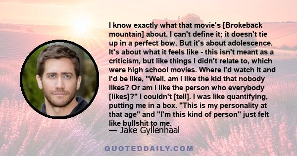 I know exactly what that movie's [Brokeback mountain] about. I can't define it; it doesn't tie up in a perfect bow. But it's about adolescence. It's about what it feels like - this isn't meant as a criticism, but like