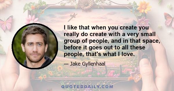 I like that when you create you really do create with a very small group of people, and in that space, before it goes out to all these people, that's what I love.