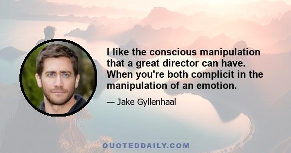 I like the conscious manipulation that a great director can have. When you're both complicit in the manipulation of an emotion.