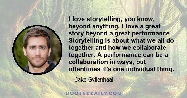 I love storytelling, you know, beyond anything. I love a great story beyond a great performance. Storytelling is about what we all do together and how we collaborate together. A performance can be a collaboration in