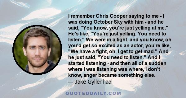 I remember Chris Cooper saying to me - I was doing October Sky with him - and he said, You know, you're just yelling at me. He's like, You're just yelling. You need to listen. We were in a fight, and you know, oh you'd