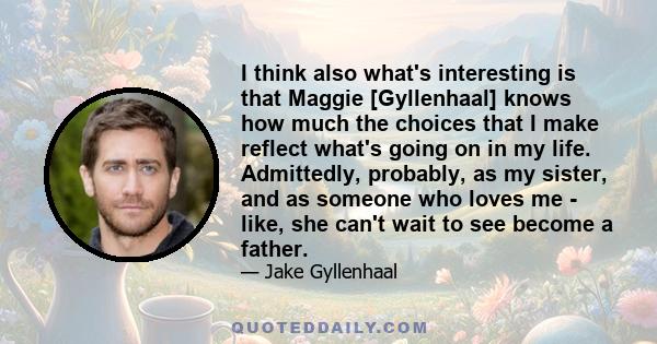 I think also what's interesting is that Maggie [Gyllenhaal] knows how much the choices that I make reflect what's going on in my life. Admittedly, probably, as my sister, and as someone who loves me - like, she can't