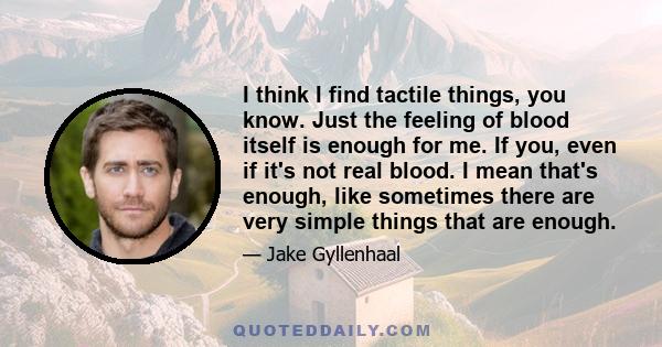 I think I find tactile things, you know. Just the feeling of blood itself is enough for me. If you, even if it's not real blood. I mean that's enough, like sometimes there are very simple things that are enough.