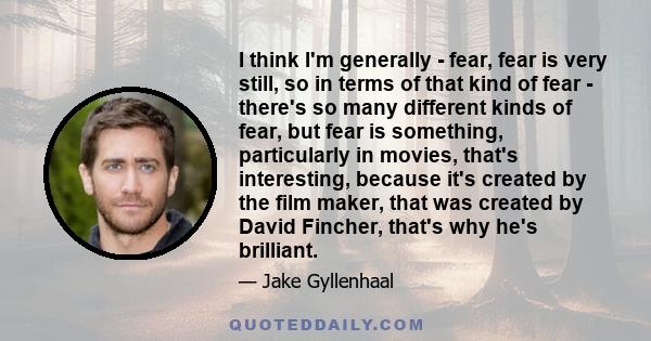 I think I'm generally - fear, fear is very still, so in terms of that kind of fear - there's so many different kinds of fear, but fear is something, particularly in movies, that's interesting, because it's created by