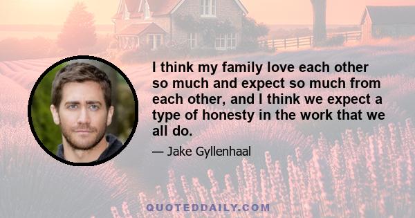 I think my family love each other so much and expect so much from each other, and I think we expect a type of honesty in the work that we all do.