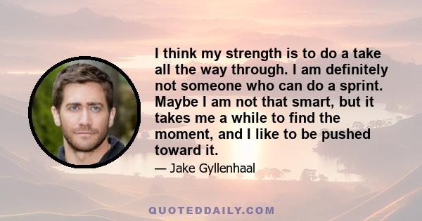 I think my strength is to do a take all the way through. I am definitely not someone who can do a sprint. Maybe I am not that smart, but it takes me a while to find the moment, and I like to be pushed toward it.