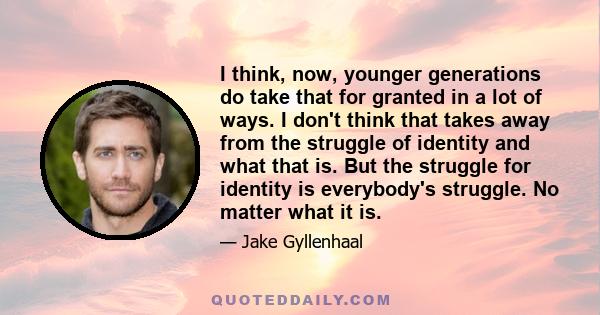 I think, now, younger generations do take that for granted in a lot of ways. I don't think that takes away from the struggle of identity and what that is. But the struggle for identity is everybody's struggle. No matter 