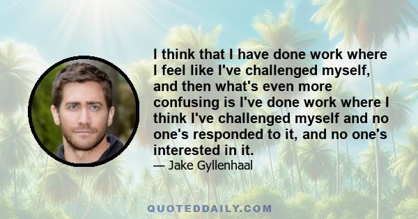 I think that I have done work where I feel like I've challenged myself, and then what's even more confusing is I've done work where I think I've challenged myself and no one's responded to it, and no one's interested in 