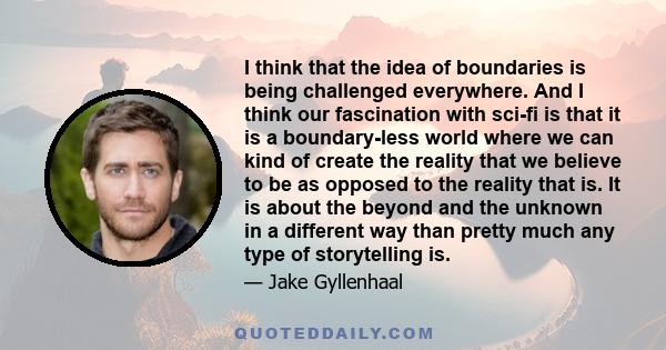 I think that the idea of boundaries is being challenged everywhere. And I think our fascination with sci-fi is that it is a boundary-less world where we can kind of create the reality that we believe to be as opposed to 