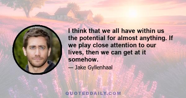 I think that we all have within us the potential for almost anything. If we play close attention to our lives, then we can get at it somehow.