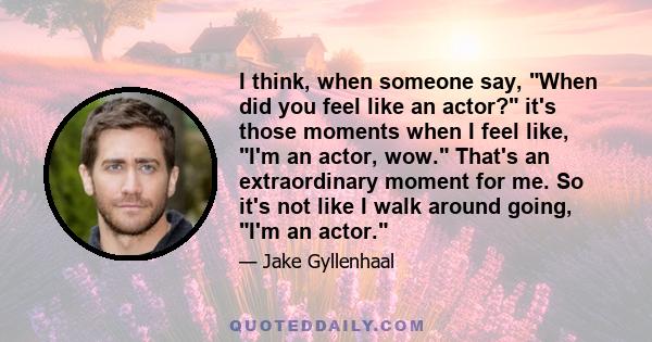 I think, when someone say, When did you feel like an actor? it's those moments when I feel like, I'm an actor, wow. That's an extraordinary moment for me. So it's not like I walk around going, I'm an actor.