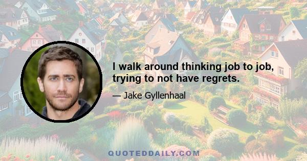 I walk around thinking job to job, trying to not have regrets.