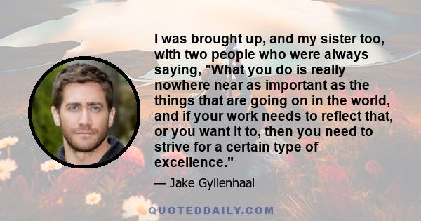 I was brought up, and my sister too, with two people who were always saying, What you do is really nowhere near as important as the things that are going on in the world, and if your work needs to reflect that, or you