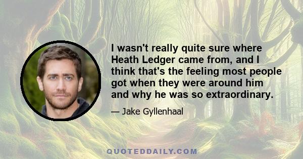 I wasn't really quite sure where Heath Ledger came from, and I think that's the feeling most people got when they were around him and why he was so extraordinary.