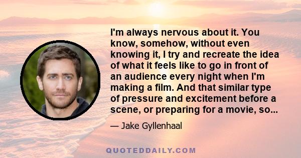 I'm always nervous about it. You know, somehow, without even knowing it, I try and recreate the idea of what it feels like to go in front of an audience every night when I'm making a film. And that similar type of