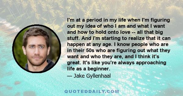 I'm at a period in my life when I'm figuring out my idea of who I am and what I want and how to hold onto love -- all that big stuff. And I'm starting to realize that it can happen at any age. I know people who are in