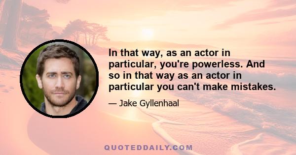 In that way, as an actor in particular, you're powerless. And so in that way as an actor in particular you can't make mistakes.