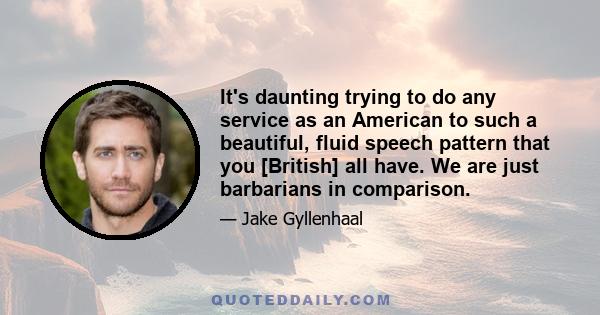 It's daunting trying to do any service as an American to such a beautiful, fluid speech pattern that you [British] all have. We are just barbarians in comparison.