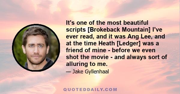 It's one of the most beautiful scripts [Brokeback Mountain] I've ever read, and it was Ang Lee, and at the time Heath [Ledger] was a friend of mine - before we even shot the movie - and always sort of alluring to me.